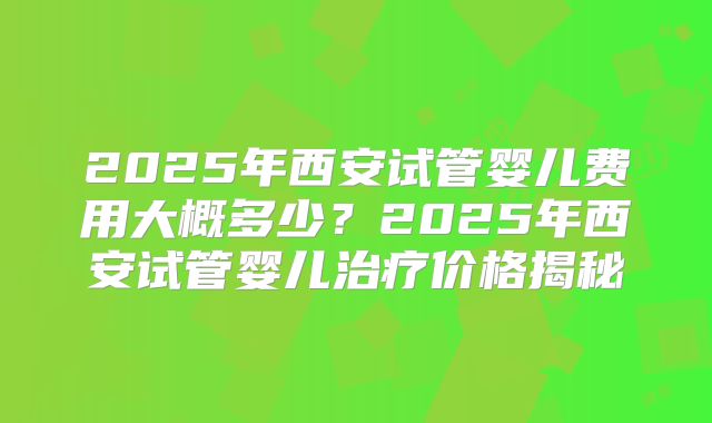2025年西安试管婴儿费用大概多少？2025年西安试管婴儿治疗价格揭秘