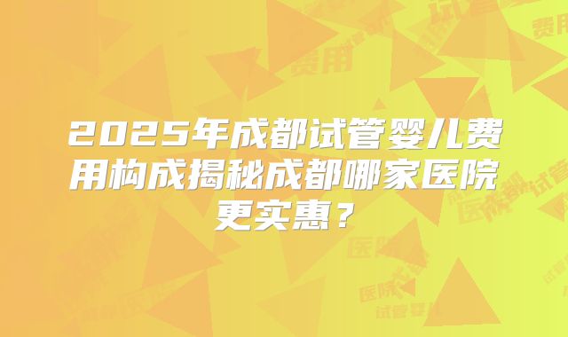 2025年成都试管婴儿费用构成揭秘成都哪家医院更实惠？