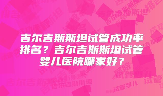 吉尔吉斯斯坦试管成功率排名？吉尔吉斯斯坦试管婴儿医院哪家好？