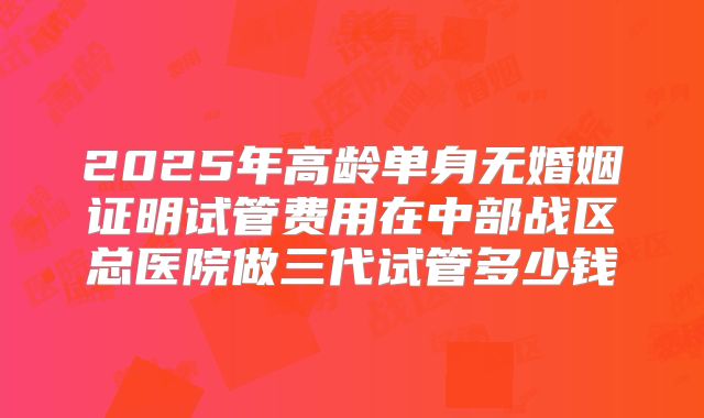 2025年高龄单身无婚姻证明试管费用在中部战区总医院做三代试管多少钱