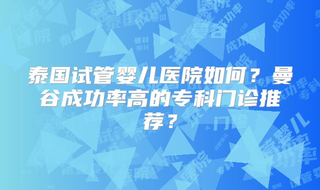 泰国试管婴儿医院如何？曼谷成功率高的专科门诊推荐？
