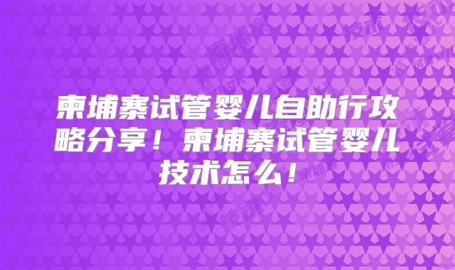 柬埔寨试管婴儿自助行攻略分享！柬埔寨试管婴儿技术怎么！