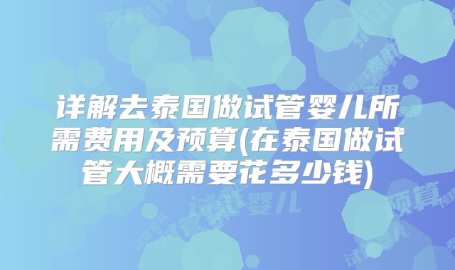 详解去泰国做试管婴儿所需费用及预算(在泰国做试管大概需要花多少钱)