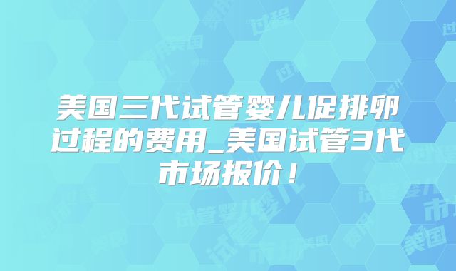 美国三代试管婴儿促排卵过程的费用_美国试管3代市场报价！