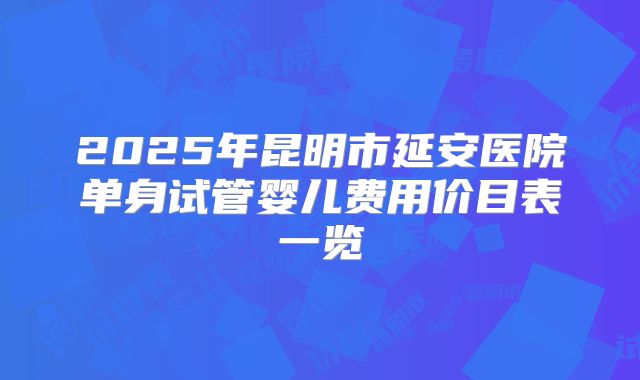 2025年昆明市延安医院单身试管婴儿费用价目表一览
