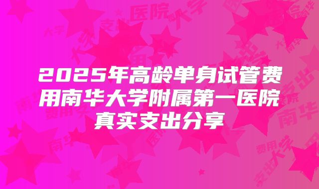 2025年高龄单身试管费用南华大学附属第一医院真实支出分享
