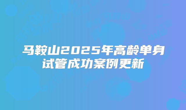 马鞍山2025年高龄单身试管成功案例更新
