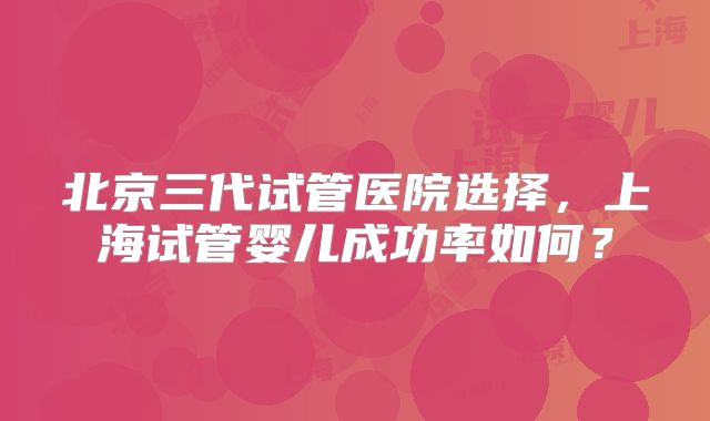 北京三代试管医院选择，上海试管婴儿成功率如何？