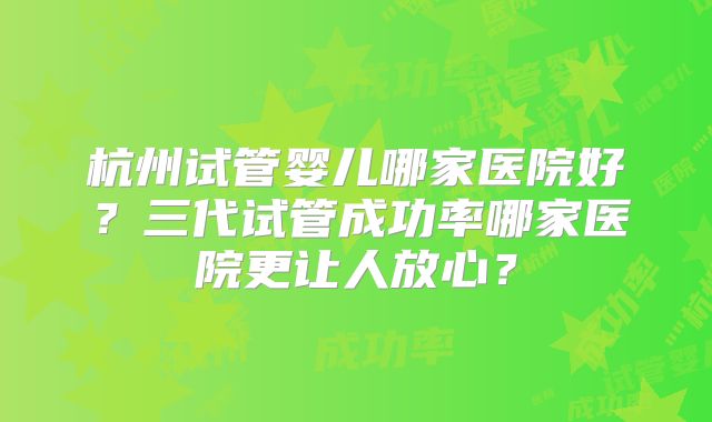 杭州试管婴儿哪家医院好？三代试管成功率哪家医院更让人放心？