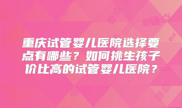重庆试管婴儿医院选择要点有哪些？如何挑生孩子价比高的试管婴儿医院？