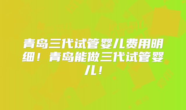 青岛三代试管婴儿费用明细！青岛能做三代试管婴儿！