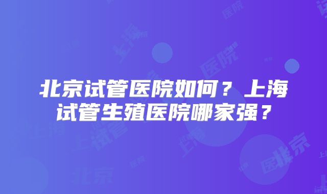北京试管医院如何？上海试管生殖医院哪家强？