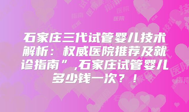 石家庄三代试管婴儿技术解析：权威医院推荐及就诊指南”,石家庄试管婴儿多少钱一次？！