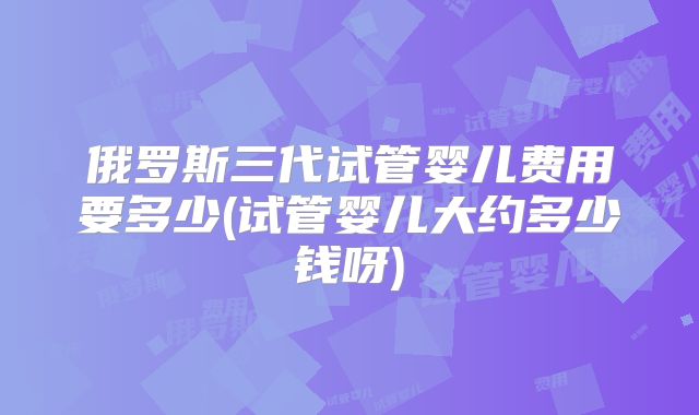 俄罗斯三代试管婴儿费用要多少(试管婴儿大约多少钱呀)