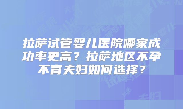 拉萨试管婴儿医院哪家成功率更高？拉萨地区不孕不育夫妇如何选择？