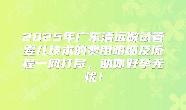 2025年广东清远做试管婴儿技术的费用明细及流程一网打尽,助你好孕无忧!