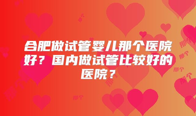 合肥做试管婴儿那个医院好？国内做试管比较好的医院？