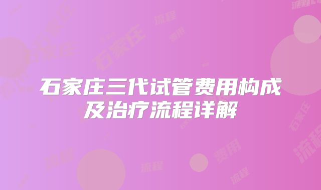 石家庄三代试管费用构成及治疗流程详解