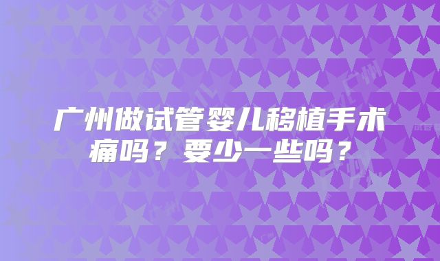 广州做试管婴儿移植手术痛吗？要少一些吗？