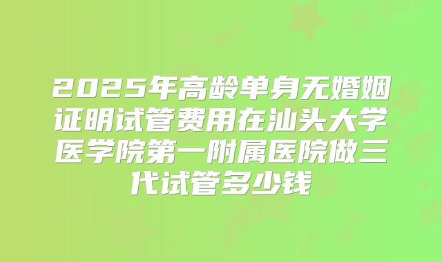 2025年高龄单身无婚姻证明试管费用在汕头大学医学院第一附属医院做三代试管多少钱