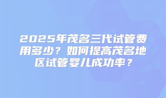 2025年茂名三代试管费用多少？如何提高茂名地区试管婴儿成功率？