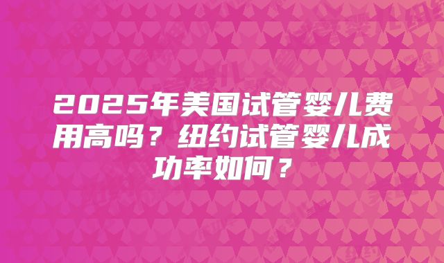 2025年美国试管婴儿费用高吗?纽约试管婴儿成功率如何?