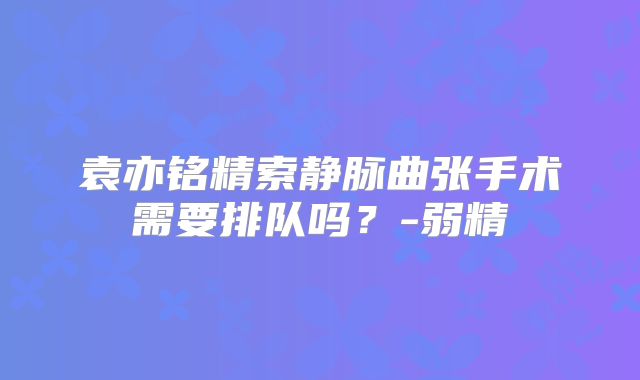 袁亦铭精索静脉曲张手术需要排队吗？-弱精