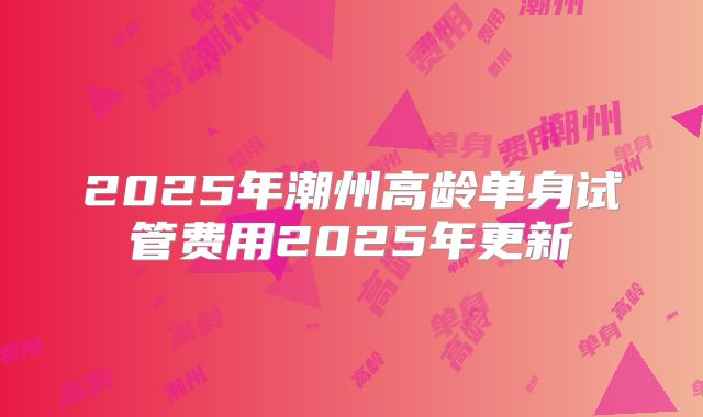 2025年潮州高龄单身试管费用2025年更新