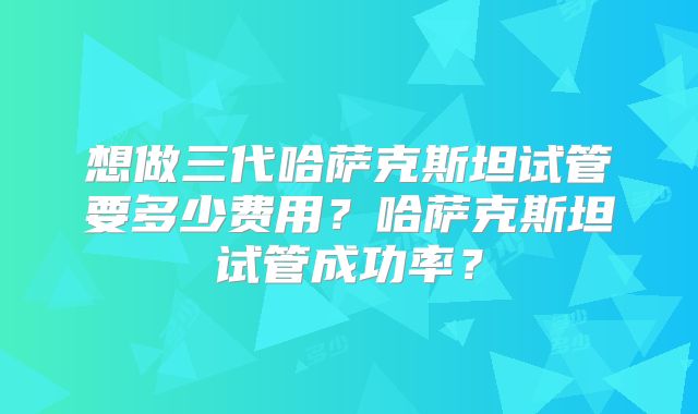 想做三代哈萨克斯坦试管要多少费用？哈萨克斯坦试管成功率？