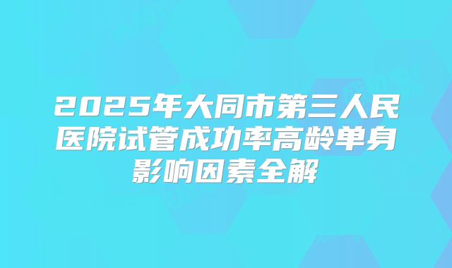2025年大同市第三人民医院试管成功率高龄单身影响因素全解