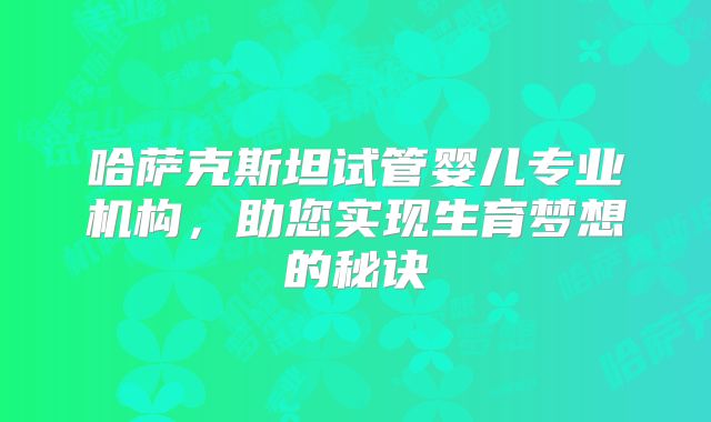 哈萨克斯坦试管婴儿专业机构,助您实现生育梦想的秘诀