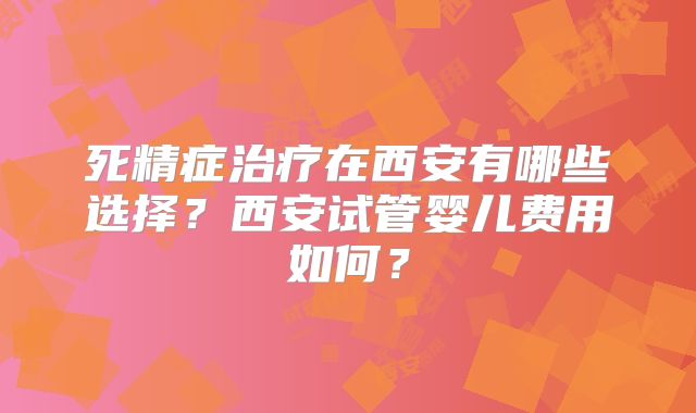 死精症治疗在西安有哪些选择？西安试管婴儿费用如何？
