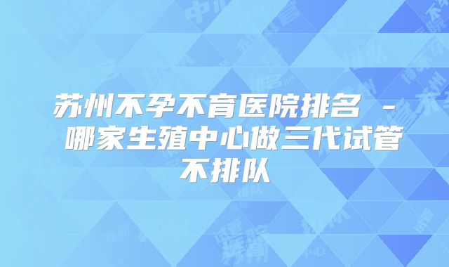 苏州不孕不育医院排名 - 哪家生殖中心做三代试管不排队
