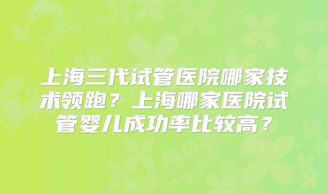 上海三代试管医院哪家技术领跑？上海哪家医院试管婴儿成功率比较高？