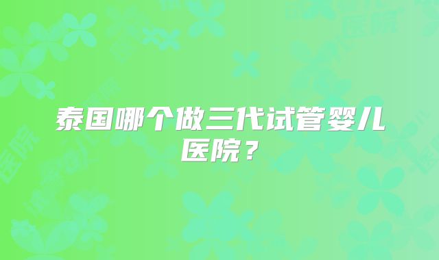 泰国哪个做三代试管婴儿医院?