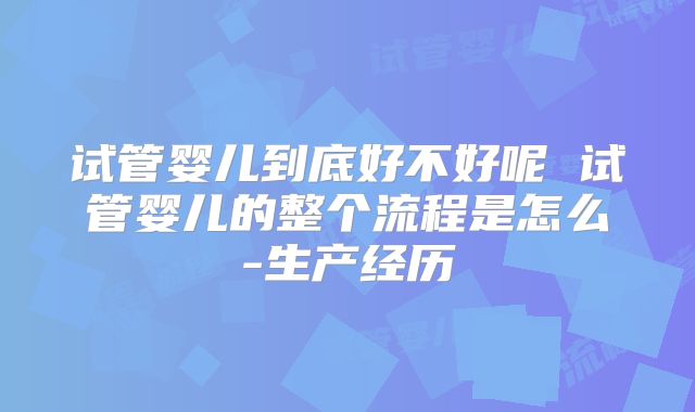 试管婴儿到底好不好呢 试管婴儿的整个流程是怎么-生产经历