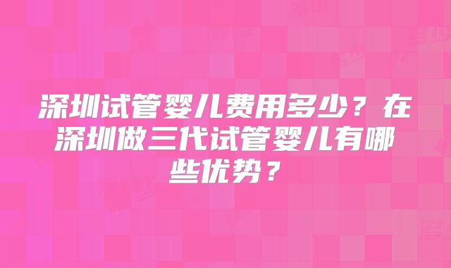 深圳试管婴儿费用多少？在深圳做三代试管婴儿有哪些优势？