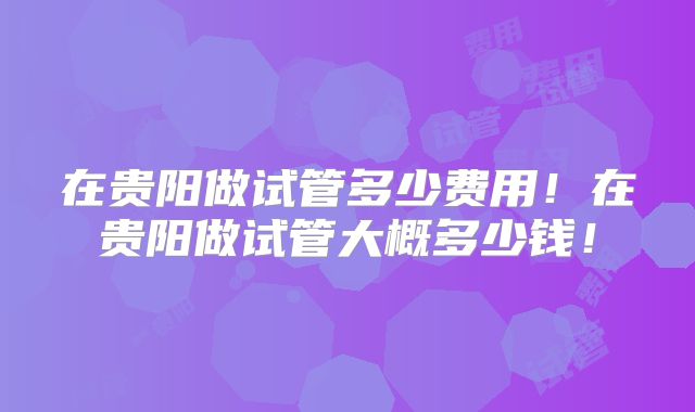 在贵阳做试管多少费用！在贵阳做试管大概多少钱！