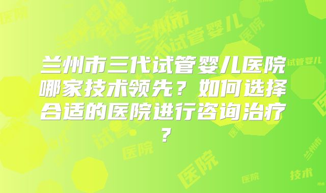 兰州市三代试管婴儿医院哪家技术领先？如何选择合适的医院进行咨询治疗？