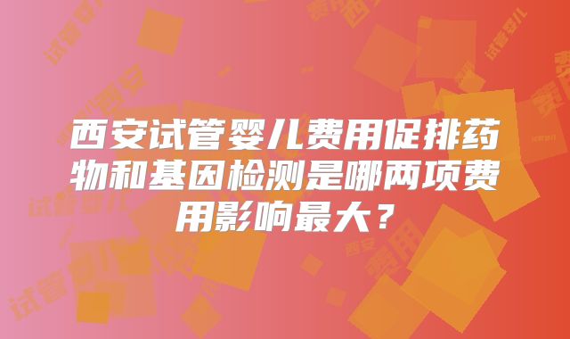 西安试管婴儿费用促排药物和基因检测是哪两项费用影响最大？