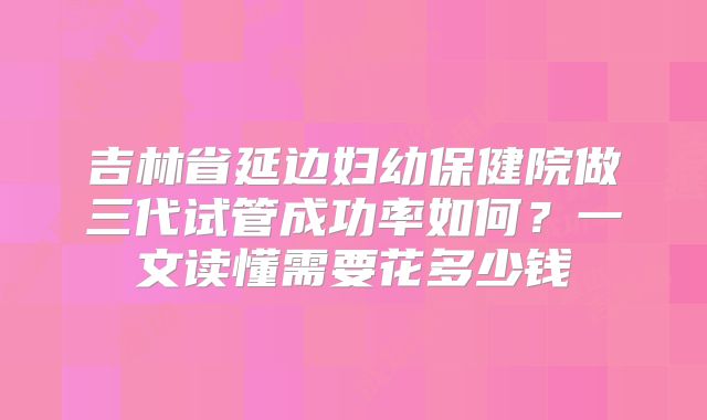 吉林省延边妇幼保健院做三代试管成功率如何？一文读懂需要花多少钱