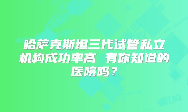 哈萨克斯坦三代试管私立机构成功率高 有你知道的医院吗?