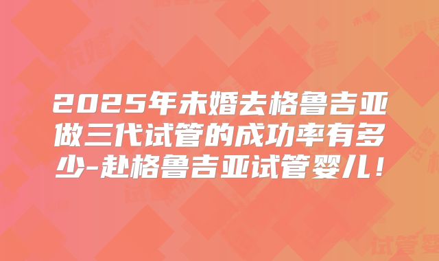 2025年未婚去格鲁吉亚做三代试管的成功率有多少-赴格鲁吉亚试管婴儿！