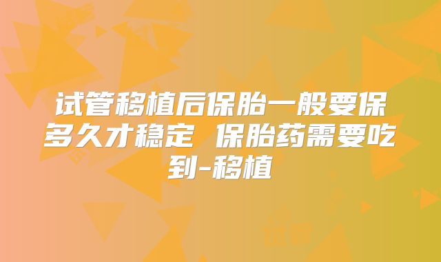 试管移植后保胎一般要保多久才稳定 保胎药需要吃到-移植