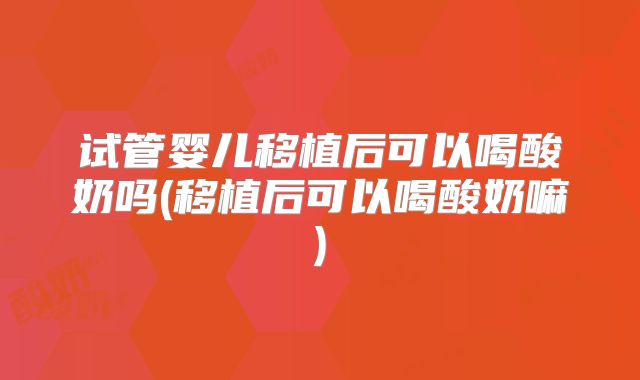 试管婴儿移植后可以喝酸奶吗(移植后可以喝酸奶嘛)