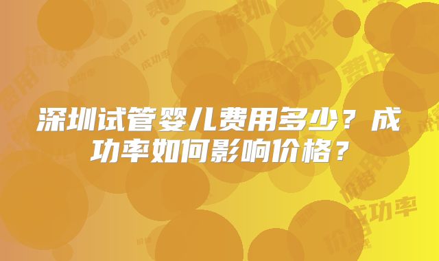 深圳试管婴儿费用多少？成功率如何影响价格？
