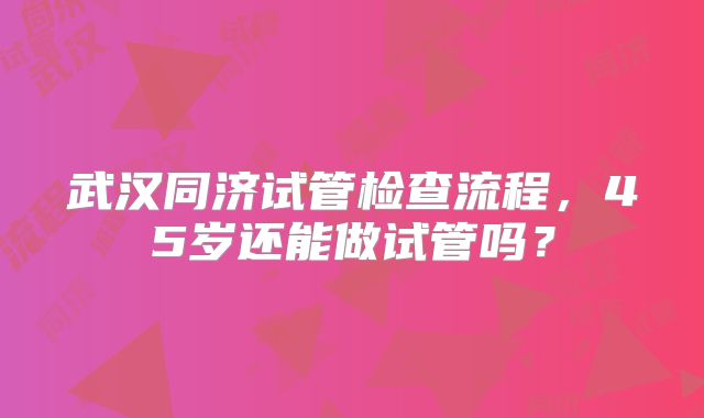 武汉同济试管检查流程，45岁还能做试管吗？