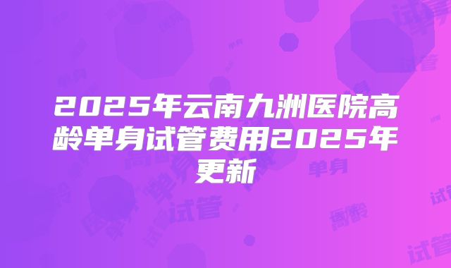 2025年云南九洲医院高龄单身试管费用2025年更新