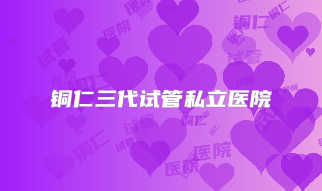 铜仁三代试管私立医院