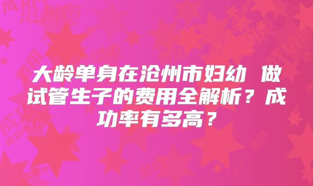 大龄单身在沧州市妇幼 做试管生子的费用全解析？成功率有多高？